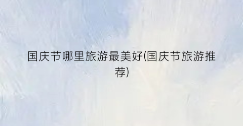 国庆节哪里旅游最美好(国庆节旅游推荐)