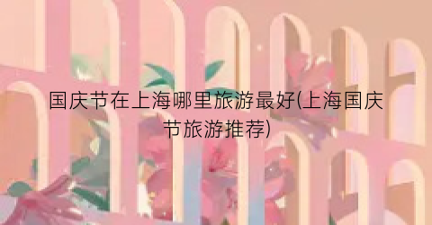 国庆节在上海哪里旅游最好(上海国庆节旅游推荐)
