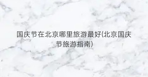 国庆节在北京哪里旅游最好(北京国庆节旅游指南)