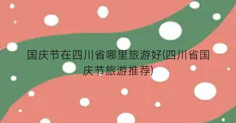 国庆节在四川省哪里旅游好(四川省国庆节旅游推荐)
