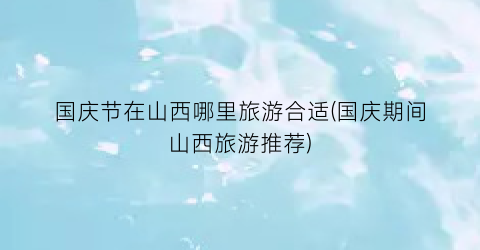 国庆节在山西哪里旅游合适(国庆期间山西旅游推荐)