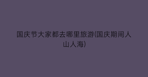 国庆节大家都去哪里旅游(国庆期间人山人海)