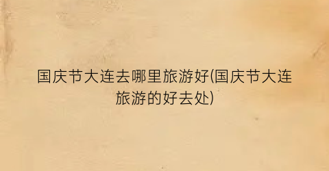 国庆节大连去哪里旅游好(国庆节大连旅游的好去处)