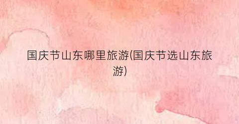 国庆节山东哪里旅游(国庆节选山东旅游)