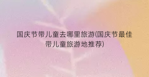 国庆节带儿童去哪里旅游(国庆节最佳带儿童旅游地推荐)