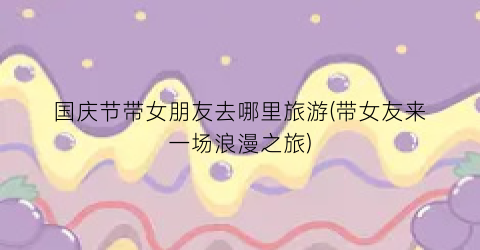 国庆节带女朋友去哪里旅游(带女友来一场浪漫之旅)