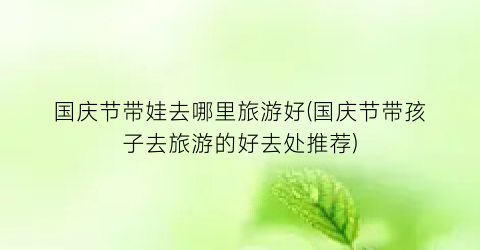 国庆节带娃去哪里旅游好(国庆节带孩子去旅游的好去处推荐)