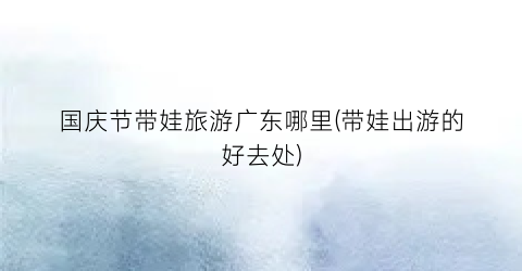 国庆节带娃旅游广东哪里(带娃出游的好去处)