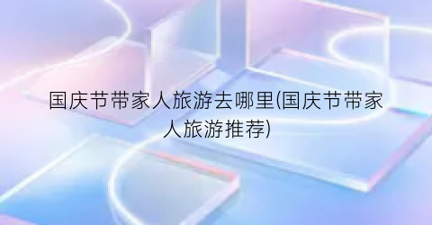 国庆节带家人旅游去哪里(国庆节带家人旅游推荐)