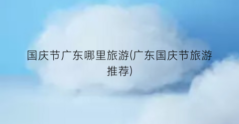 国庆节广东哪里旅游(广东国庆节旅游推荐)