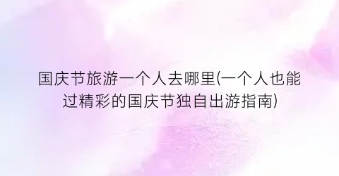 国庆节旅游一个人去哪里(一个人也能过精彩的国庆节独自出游指南)