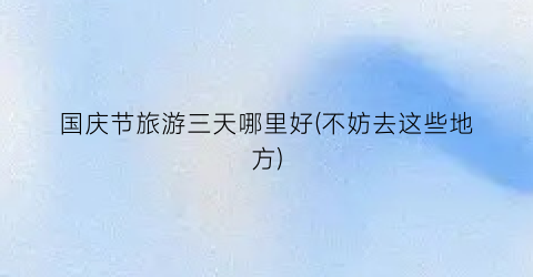 国庆节旅游三天哪里好(不妨去这些地方)