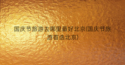 国庆节旅游去哪里最好北京(国庆节旅游首选北京)