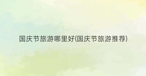 国庆节旅游哪里好(国庆节旅游推荐)