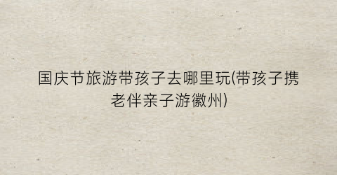 国庆节旅游带孩子去哪里玩(带孩子携老伴亲子游徽州)