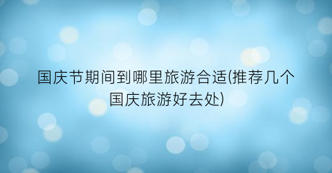 国庆节期间到哪里旅游合适(推荐几个国庆旅游好去处)