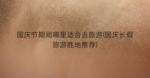 国庆节期间哪里适合去旅游(国庆长假旅游胜地推荐)