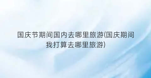 国庆节期间国内去哪里旅游(国庆期间我打算去哪里旅游)
