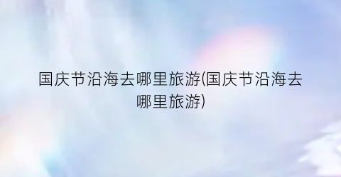国庆节沿海去哪里旅游(国庆节沿海去哪里旅游)