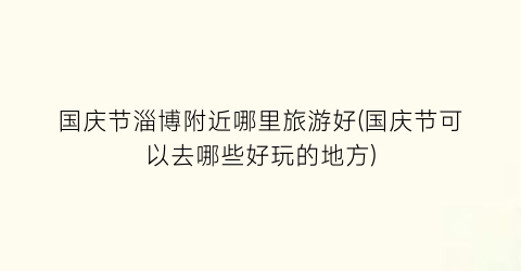 国庆节淄博附近哪里旅游好(国庆节可以去哪些好玩的地方)