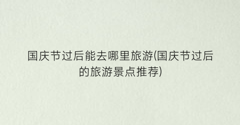 国庆节过后能去哪里旅游(国庆节过后的旅游景点推荐)