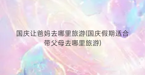国庆让爸妈去哪里旅游(国庆假期适合带父母去哪里旅游)