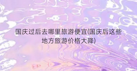 国庆过后去哪里旅游便宜(国庆后这些地方旅游价格大降)