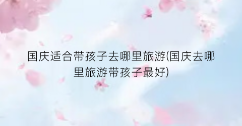 国庆适合带孩子去哪里旅游(国庆去哪里旅游带孩子最好)