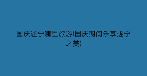国庆遂宁哪里旅游(国庆期间乐享遂宁之美)