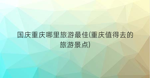 国庆重庆哪里旅游最佳(重庆值得去的旅游景点)
