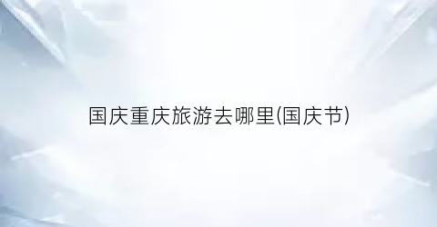国庆重庆旅游去哪里(国庆节)