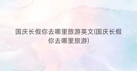 国庆长假你去哪里旅游英文(国庆长假你去哪里旅游)