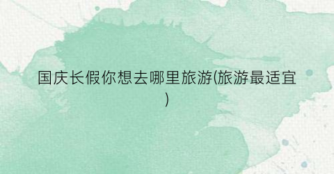 国庆长假你想去哪里旅游(旅游最适宜)