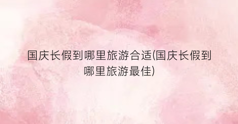 国庆长假到哪里旅游合适(国庆长假到哪里旅游最佳)