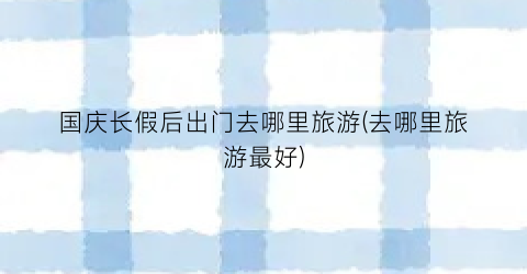 国庆长假后出门去哪里旅游(去哪里旅游最好)