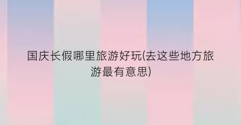国庆长假哪里旅游好玩(去这些地方旅游最有意思)