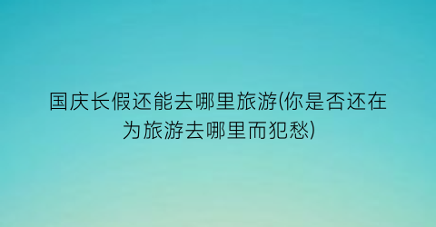 国庆长假还能去哪里旅游(你是否还在为旅游去哪里而犯愁)