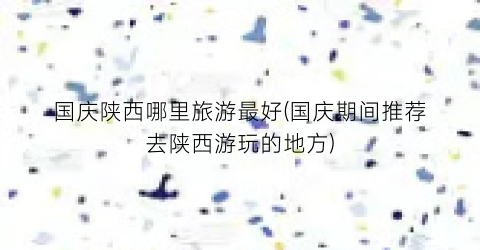 国庆陕西哪里旅游最好(国庆期间推荐去陕西游玩的地方)