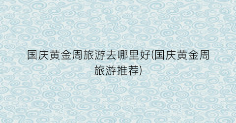 国庆黄金周旅游去哪里好(国庆黄金周旅游推荐)