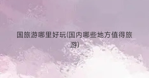 国旅游哪里好玩(国内哪些地方值得旅游)