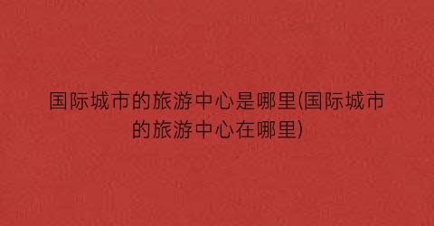 国际城市的旅游中心是哪里(国际城市的旅游中心在哪里)
