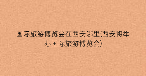 国际旅游博览会在西安哪里(西安将举办国际旅游博览会)