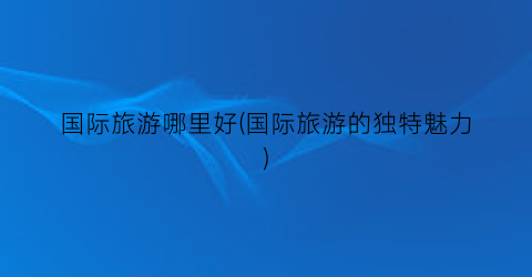 国际旅游哪里好(国际旅游的独特魅力)