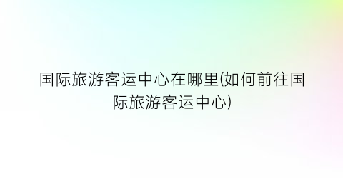 国际旅游客运中心在哪里(如何前往国际旅游客运中心)