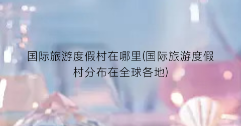 国际旅游度假村在哪里(国际旅游度假村分布在全球各地)
