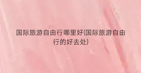 国际旅游自由行哪里好(国际旅游自由行的好去处)