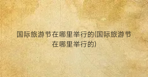 国际旅游节在哪里举行的(国际旅游节在哪里举行的)