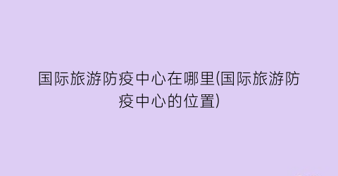 国际旅游防疫中心在哪里(国际旅游防疫中心的位置)