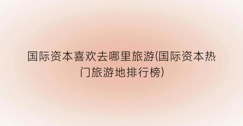 国际资本喜欢去哪里旅游(国际资本热门旅游地排行榜)