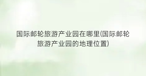 国际邮轮旅游产业园在哪里(国际邮轮旅游产业园的地理位置)
